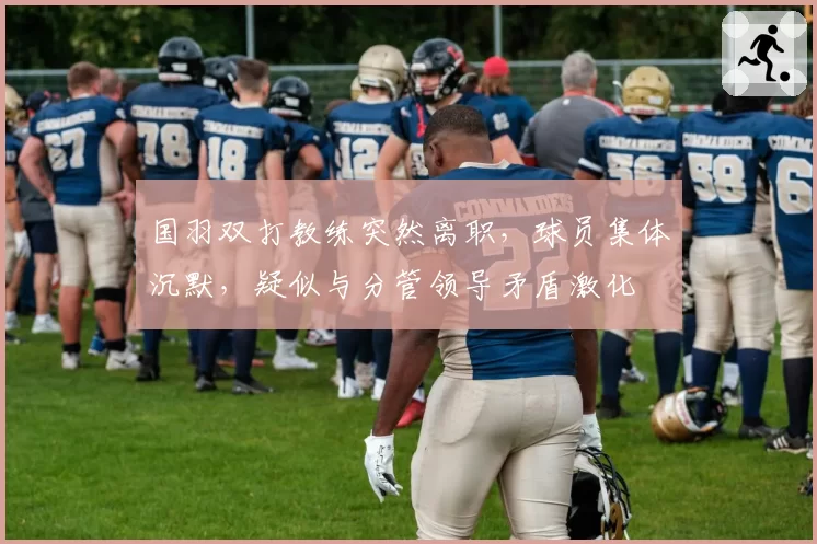 国羽双打教练突然离职，球员集体沉默，疑似与分管领导矛盾激化