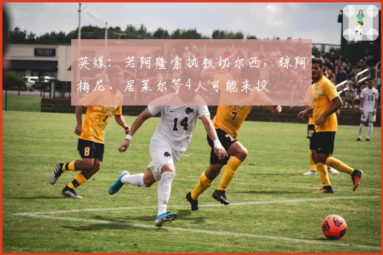英媒：若阿隆索执教切尔西，琼阿梅尼、居莱尔等4人可能来投