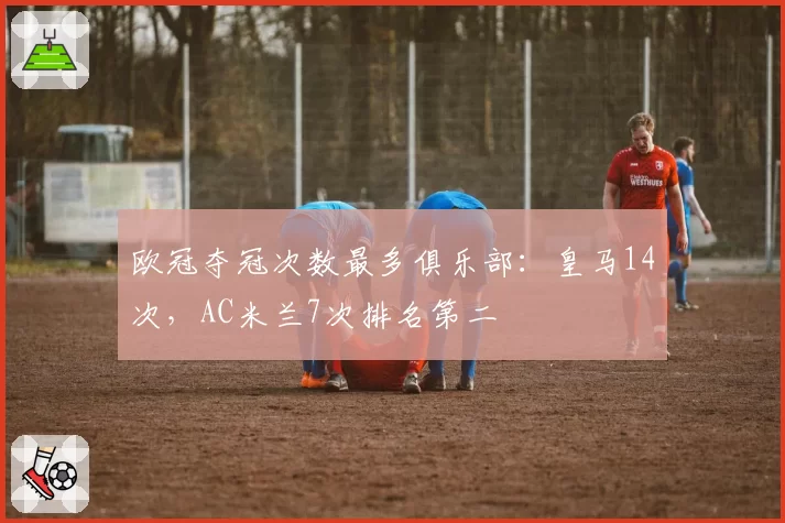 欧冠夺冠次数最多俱乐部：皇马14次，AC米兰7次排名第二