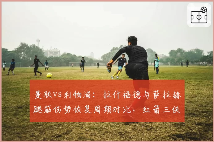 曼联vs利物浦：拉什福德与萨拉赫腿筋伤势恢复周期对比，红箭三侠复出更早