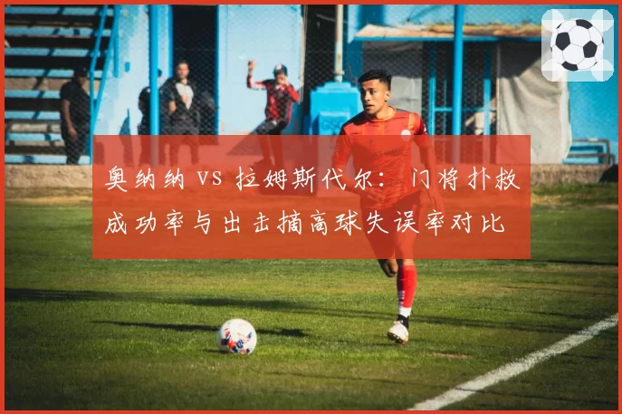 奥纳纳 vs 拉姆斯代尔：门将扑救成功率与出击摘高球失误率对比