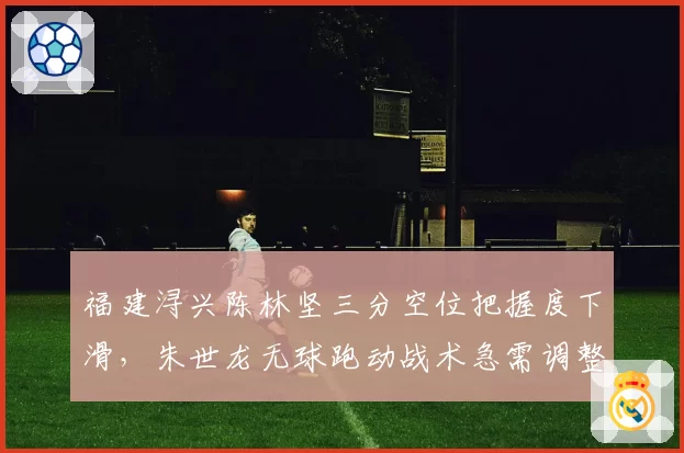 福建浔兴陈林坚三分空位把握度下滑,朱世龙无球跑动战术急需调整
