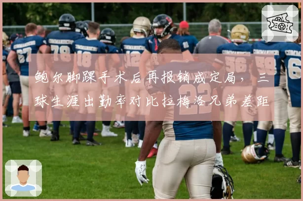 鲍尔脚踝手术后再报销成定局,三球生涯出勤率对比拉梅洛兄弟差距引发质疑
