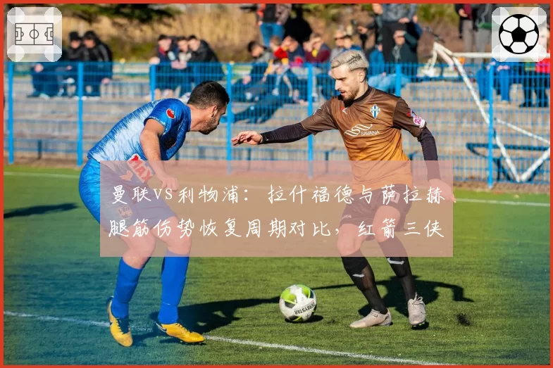 曼联vs利物浦：拉什福德与萨拉赫腿筋伤势恢复周期对比，红箭三侠复出更早