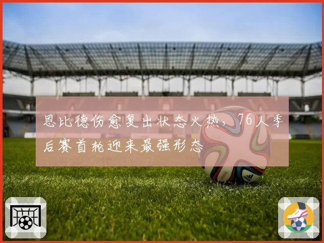 恩比德伤愈复出状态火热，76人季后赛首轮迎来最强形态