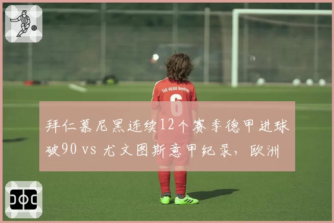 拜仁慕尼黑连续12个赛季德甲进球破90 vs 尤文图斯意甲纪录,欧洲联赛进攻稳定性比拼