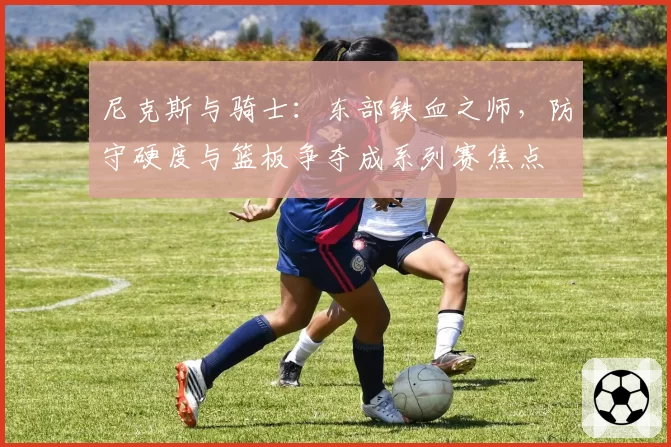 尼克斯与骑士：东部铁血之师，防守硬度与篮板争夺成系列赛焦点