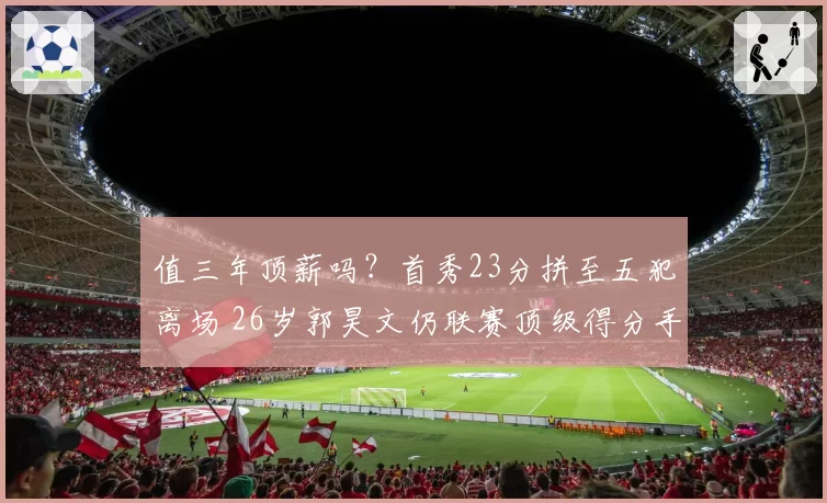 值三年顶薪吗?首秀23分拼至五犯离场 26岁郭昊文仍联赛顶级得分手