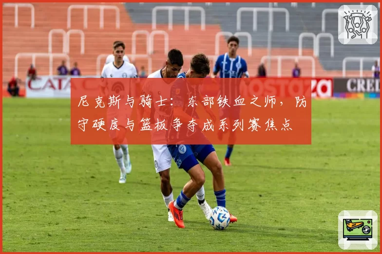 尼克斯与骑士：东部铁血之师，防守硬度与篮板争夺成系列赛焦点