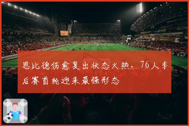恩比德伤愈复出状态火热，76人季后赛首轮迎来最强形态