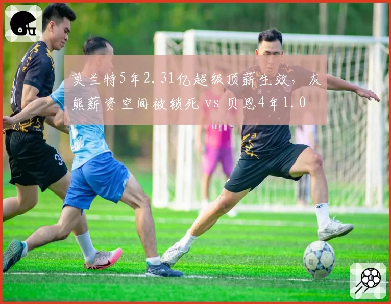 莫兰特5年2.31亿超级顶薪生效，灰熊薪资空间被锁死 vs 贝恩4年1.04亿新合同