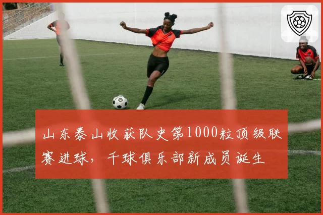 山东泰山收获队史第1000粒顶级联赛进球，千球俱乐部新成员诞生