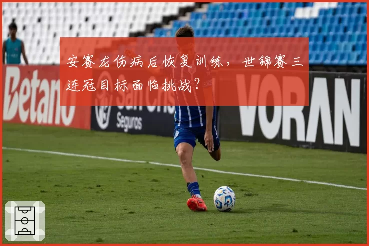 安赛龙伤病后恢复训练，世锦赛三连冠目标面临挑战？