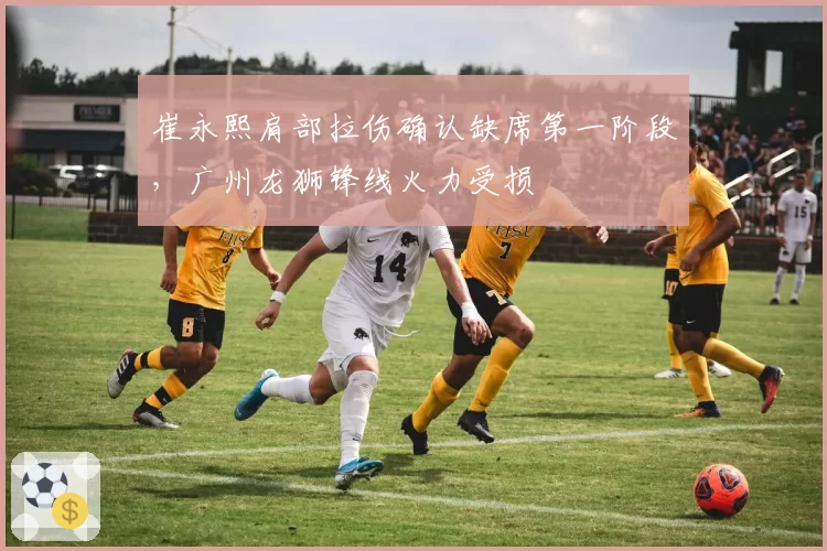 崔永熙肩部拉伤确认缺席第一阶段，广州龙狮锋线火力受损