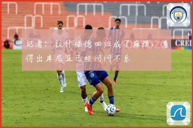 记者:拉什福德回归成了麻烦,看得出库尼亚已经闷闷不乐