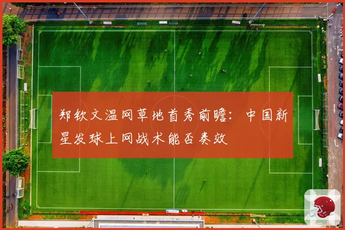 郑钦文温网草地首秀前瞻：中国新星发球上网战术能否奏效