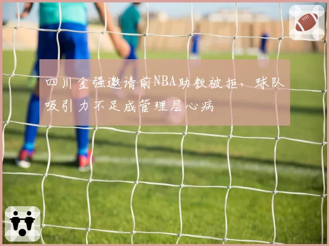 四川金强邀请前NBA助教被拒,球队吸引力不足成管理层心病