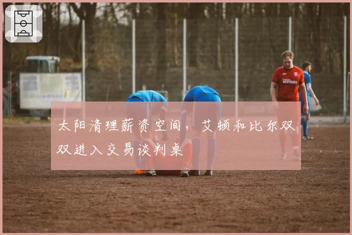 太阳清理薪资空间，艾顿和比尔双双进入交易谈判桌