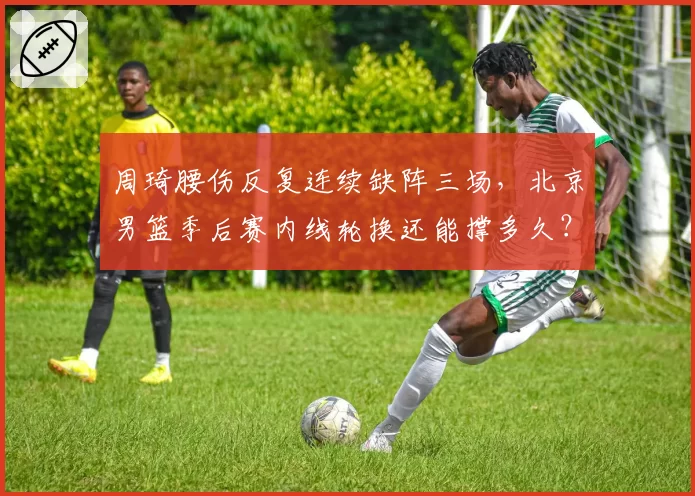 周琦腰伤反复连续缺阵三场,北京男篮季后赛内线轮换还能撑多久?