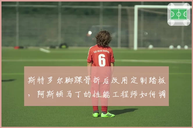 斯特罗尔脚踝骨折后改用定制踏板，阿斯顿马丁的性能工程师如何调整赛车设置？