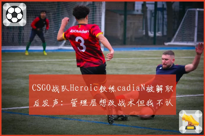 CSGO战队Heroic教练cadiaN被解职后发声:管理层想改战术但我不认同