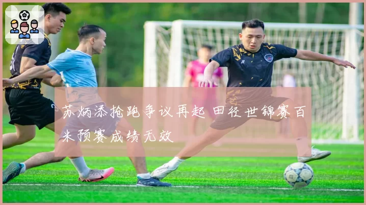 苏炳添抢跑争议再起 田径世锦赛百米预赛成绩无效
